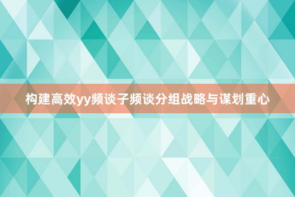 构建高效yy频谈子频谈分组战略与谋划重心